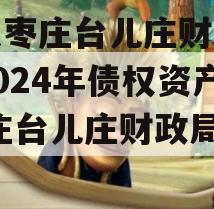 山东枣庄台儿庄财金投资2024年债权资产,枣庄台儿庄财政局政信