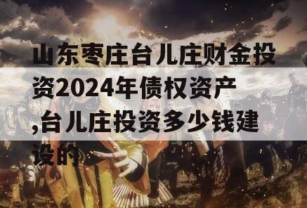 山东枣庄台儿庄财金投资2024年债权资产,台儿庄投资多少钱建设的