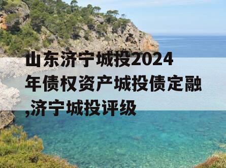 山东济宁城投2024年债权资产城投债定融,济宁城投评级