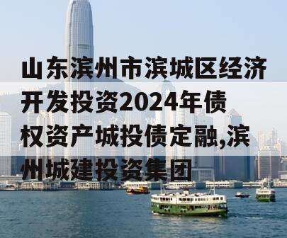 山东滨州市滨城区经济开发投资2024年债权资产城投债定融,滨州城建投资集团