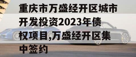 重庆市万盛经开区城市开发投资2023年债权项目,万盛经开区集中签约