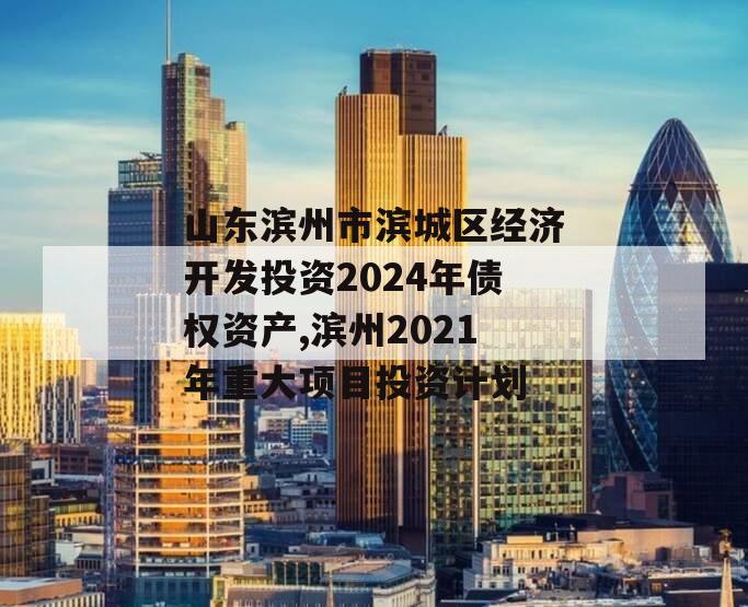 山东滨州市滨城区经济开发投资2024年债权资产,滨州2021年重大项目投资计划