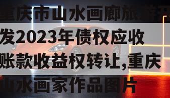 重庆市山水画廊旅游开发2023年债权应收账款收益权转让,重庆山水画家作品图片