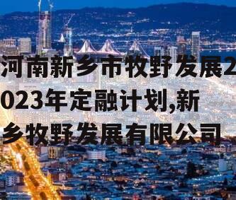 河南新乡市牧野发展2023年定融计划,新乡牧野发展有限公司