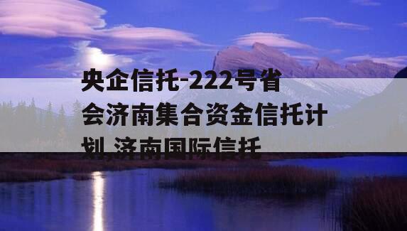 央企信托-222号省会济南集合资金信托计划,济南国际信托