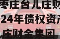 山东枣庄台儿庄财金投资2024年债权资产,台儿庄财金集团