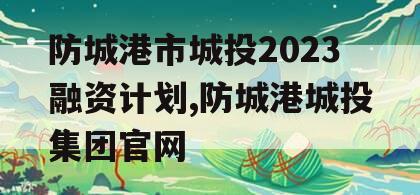 防城港市城投2023融资计划,防城港城投集团官网