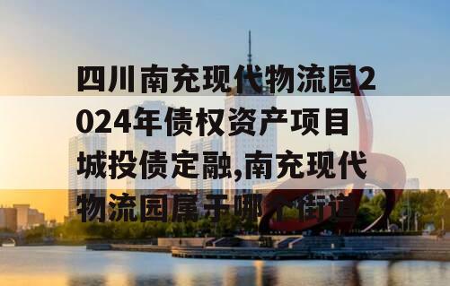 四川南充现代物流园2024年债权资产项目城投债定融,南充现代物流园属于哪个街道