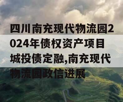 四川南充现代物流园2024年债权资产项目城投债定融,南充现代物流园政信进展