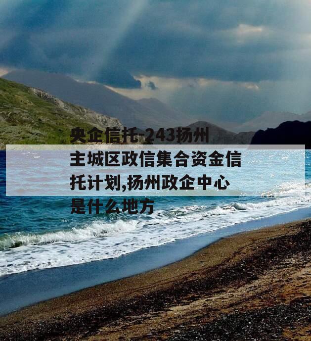 央企信托-243扬州主城区政信集合资金信托计划,扬州政企中心是什么地方