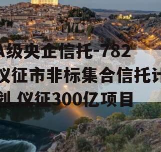 A级央企信托-782仪征市非标集合信托计划,仪征300亿项目