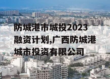 防城港市城投2023融资计划,广西防城港城市投资有限公司