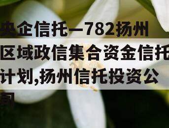 央企信托—782扬州区域政信集合资金信托计划,扬州信托投资公司