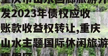 重庆市山水画廊旅游开发2023年债权应收账款收益权转让,重庆山水主题国际休闲旅游度假区