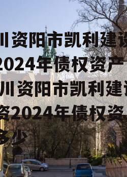 四川资阳市凯利建设投资2024年债权资产,四川资阳市凯利建设投资2024年债权资产多少