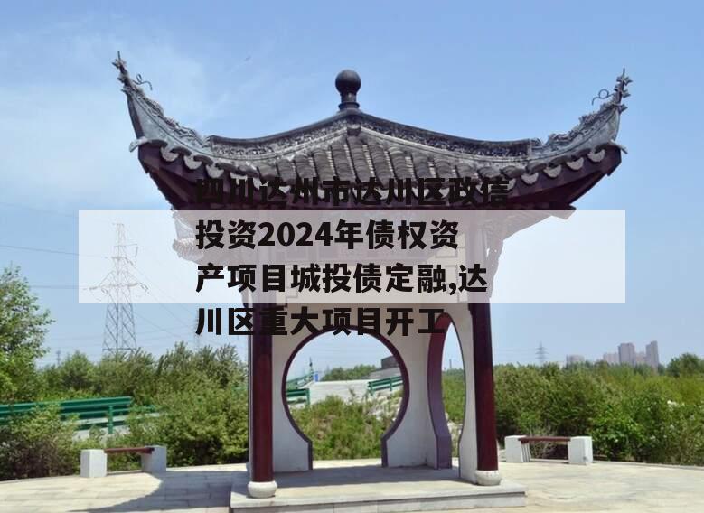 四川达州市达川区政信投资2024年债权资产项目城投债定融,达川区重大项目开工