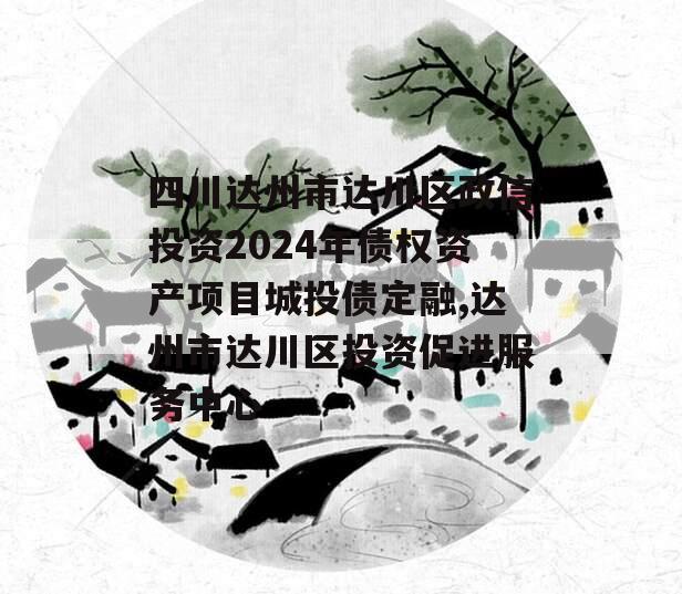 四川达州市达川区政信投资2024年债权资产项目城投债定融,达州市达川区投资促进服务中心