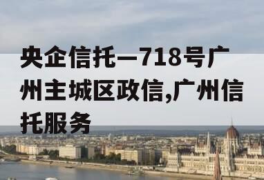 央企信托—718号广州主城区政信,广州信托服务