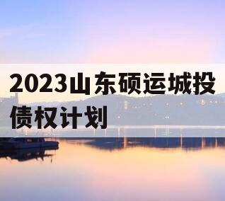 2023山东硕运城投债权计划