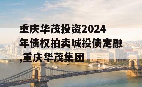 重庆华茂投资2024年债权拍卖城投债定融,重庆华茂集团