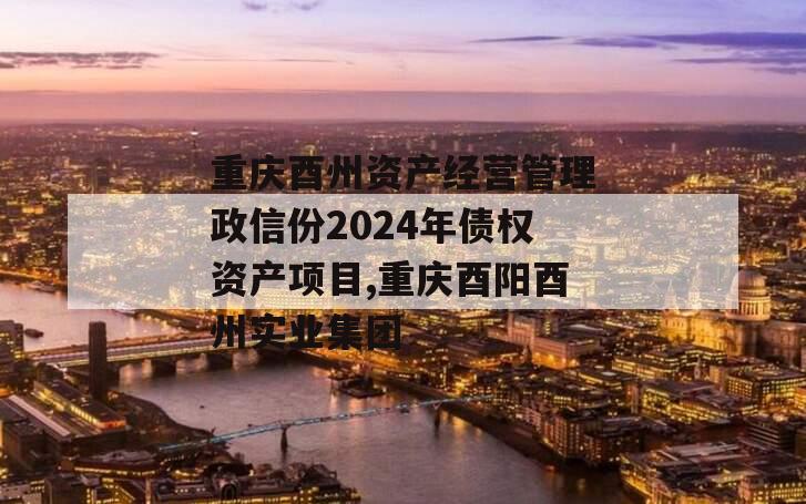 重庆酉州资产经营管理政信份2024年债权资产项目,重庆酉阳酉州实业集团