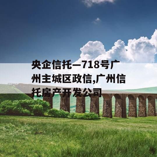 央企信托—718号广州主城区政信,广州信托房产开发公司