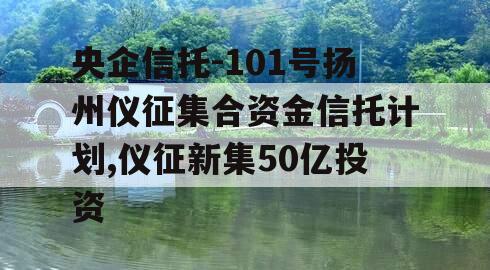 央企信托-101号扬州仪征集合资金信托计划,仪征新集50亿投资