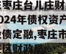 山东枣庄台儿庄财金投资2024年债权资产城投债定融,枣庄市台儿庄区财政局