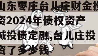 山东枣庄台儿庄财金投资2024年债权资产城投债定融,台儿庄投资了多少钱