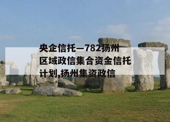 央企信托—782扬州区域政信集合资金信托计划,扬州集资政信