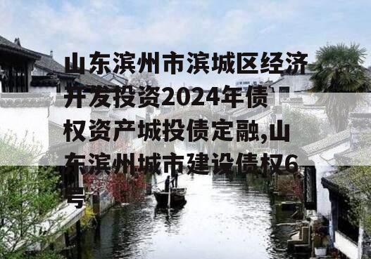 山东滨州市滨城区经济开发投资2024年债权资产城投债定融,山东滨州城市建设债权6号