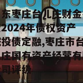 山东枣庄台儿庄财金投资2024年债权资产城投债定融,枣庄市台儿庄国有资产经营有限公司评级