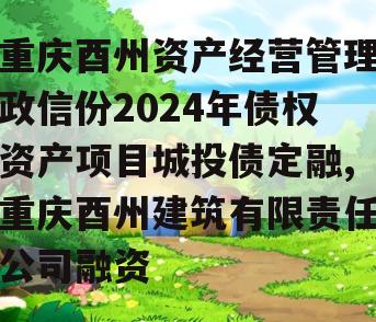 重庆酉州资产经营管理政信份2024年债权资产项目城投债定融,重庆酉州建筑有限责任公司融资