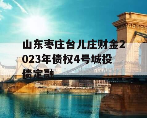 山东枣庄台儿庄财金2023年债权4号城投债定融