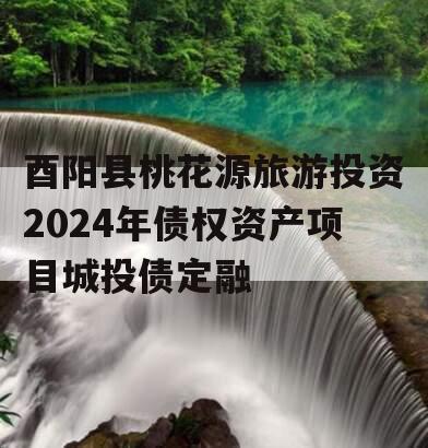 酉阳县桃花源旅游投资2024年债权资产项目城投债定融