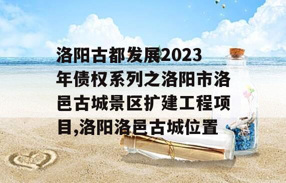 洛阳古都发展2023年债权系列之洛阳市洛邑古城景区扩建工程项目,洛阳洛邑古城位置