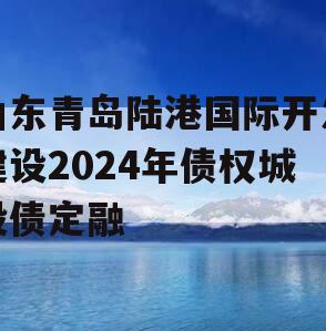 山东青岛陆港国际开发建设2024年债权城投债定融