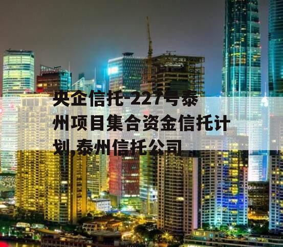 央企信托-227号泰州项目集合资金信托计划,泰州信托公司