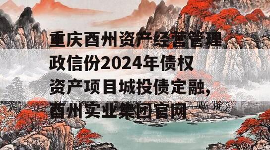 重庆酉州资产经营管理政信份2024年债权资产项目城投债定融,酉州实业集团官网