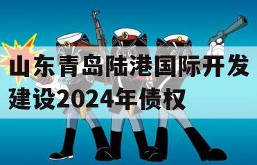 山东青岛陆港国际开发建设2024年债权