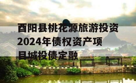 酉阳县桃花源旅游投资2024年债权资产项目城投债定融