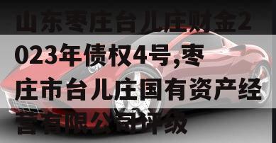 山东枣庄台儿庄财金2023年债权4号,枣庄市台儿庄国有资产经营有限公司评级