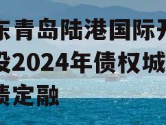 山东青岛陆港国际开发建设2024年债权城投债定融