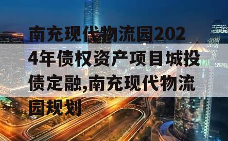 南充现代物流园2024年债权资产项目城投债定融,南充现代物流园规划