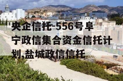 央企信托-556号阜宁政信集合资金信托计划,盐城政信信托