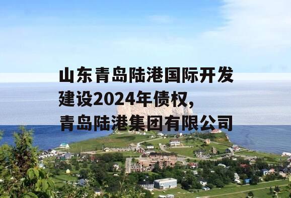 山东青岛陆港国际开发建设2024年债权,青岛陆港集团有限公司