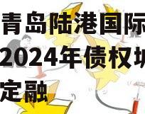 山东青岛陆港国际开发建设2024年债权城投债定融