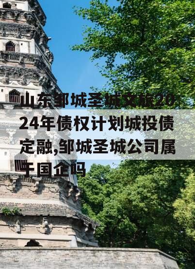 山东邹城圣城文旅2024年债权计划城投债定融,邹城圣城公司属于国企吗