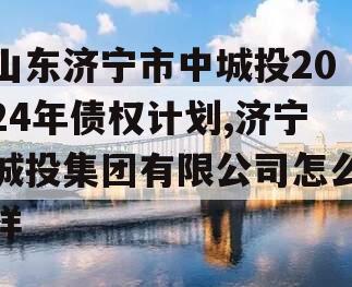 山东济宁市中城投2024年债权计划,济宁城投集团有限公司怎么样