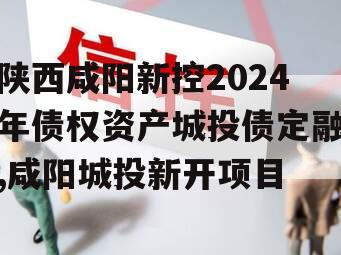 陕西咸阳新控2024年债权资产城投债定融,咸阳城投新开项目